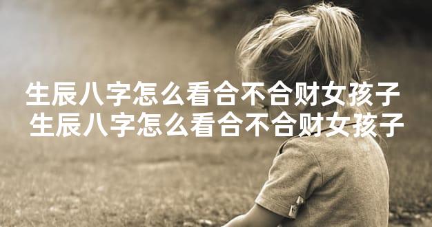 生辰八字怎么看合不合财女孩子 生辰八字怎么看合不合财女孩子